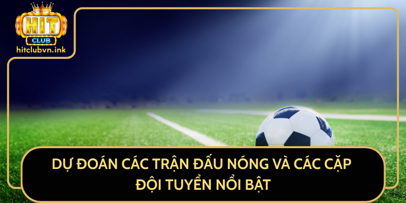 Dự Đoán Các Trận Đấu Nóng Và Các Cặp Đội Tuyển Nổi Bật