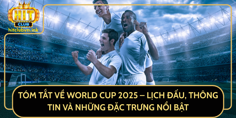 Tóm Tắt Về World Cup 2025 – Lịch Đấu, Thông Tin Và Những Đặc Trưng Nổi Bật